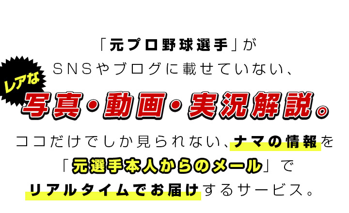 「元プロ野球選手」がSNSやブログに載せていない、レアな写真･動画･実況解説。
                      ココだけでしか見られない、ナマの情報を「元選手本人からのメール」でリアルタイムでお届けするサービス。