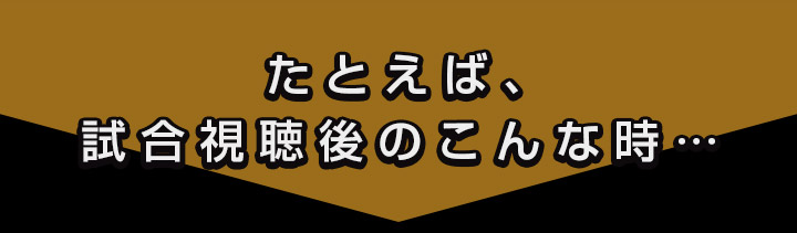 たとえば、試合視聴後のこんな時…